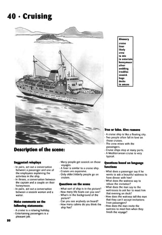 40 • Cruising
Description of the scene:
Suggestedroleplays
• In pairs, act out a conversation
between a passenger and one of
the employees explaining the
activities in the ship.
• In threes, a conversation between
the captain and a couple on their
honeymoon.
• In pairs, act out a conversation
between a seasick woman and a
waiter.
Make comments on the
followingstatements:
• A cruise is a relaxing holiday.
• Entertaining passengers is a
pleasant job.
Many people get seasick on those
voyages.
A liner is similar to a cruise ship.
Cruises are expensive.
Only older/elderly people go on
Questions on the scene
• What sort of ship is in the picture?
• How many life boats can you see?
• What's in the background of the
picture?
• Can you see anybody on board?
• How many cabins do you think the
ship has?
Glossary
cruise
liner
likely
crew
to mix
to entertain
honeymoon
silver
wedding
troubles
seasick
huge
decks
to amuse
True or false.Give reasons
• A cruise ship is like a floating city.
• Two people often fall in love on
those cruises.
• The crew mixes with the
passengers.
• Cruise ships stop at many ports.
• A Mediterranean cruise is very
typical.
Questions based on language
functions
• What does a passenger say if he
wants to ask a beautiful waitress to
have dinner with him?
• What does the waitress say to
refuse the invitation?
• What does the man say to the
waitresses to ask her to meet him
that evening on deck?
• How does the waitress tell the man
that they can't accept invitations
from passengers?
• How does the man invite the
waitress to meet him when they
finish the voyage?
80
 