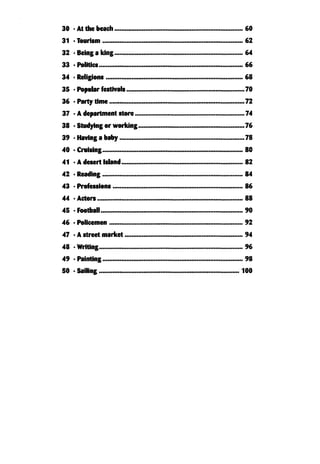 30 . At the beach
31 •Tourism .................................................................................. 62
32 • Being a king........................................................................... 64
33 •Politics.................................................................................... 66
34 • Religions ................................................................................ 68
35 • Popular festivals..................................................................... 70
36 . Party time
37 •Adepartment store..............—. .......... .......... 74
38 • Studying or working..............................................................76
39 • Having a baby...............................—.....................................78
40 • Cruising .. 80
41 •Adesert Island............... .......... . ........... 82
42 • Reading.................................................................................. 84
43 • Professions.........................—.......................... ........... 86
44 • Actors..................................................................................... 88
45 •Football.................................................................. .......... 90
46 • Policemen 92
47 • A street market 94
48 •Writing............................................ .................................96
49 •Painting.............................................. .................... 98
50 •Sailing............................................ ................................. 100
72
60
 