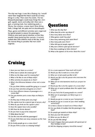 The ship was huge. It was like a floating city. I would
never have imagined that there could be so many
things in a ship. There were five decks. The two
thousand passengers could enjoy things like: mini-
golf, squash, tennis and volley ball; there was a
gym, a running track, four swimming pools, a
library, five cinemas, a music band, three dining
halls, a bingo hall, ten pubs and six discotheques.
Plays, games and different activities were organized
by special people to amuse the passengers.
Children were paid special attention so that they
wouldn't keep pestering their parents. A nursery
looked after little children most of the day. It was
the nearest thing to paradise that man could
organize.
Questions
1 .What was the ship like?
2. What does the writer say about it?
3. How many decks were there?
4. What games could they play?
5. How many swimming pools were there?
6. How many pubs were there?
7.What did special people organize?
8.Why were children paid special attention?
9.Was there anything for little children?
10. What is the opinion of the writer about the cruise?
Cruising
1. Have you ever been on a cruise?
2. What seas or places do cruises go to?
3. What are the ships used for cruising like?
4. What is life like on one of these ships?
5. What activities do people do on them?
6. What's the difference between a liner and a cruise
ship?
7. Do you think children would like going on a cruise?
8. Do you have activities and games on a liner?
9. Are there different classes of passengers on a
cruise ship?
10. Can you mention ports cruise ships are likely to
visit?
11. Do they stay in these ports very long?
12.The captain must be a special type of person, why?
13. What do you think are the captain's jobs?
14. Does the captain have to be sociable?
15. Will there be dinner dances?
16. Do you have to pay at the restaurant?
17. What about the bar?
18. Can the crew mix with the passengers?
19. Do you think there are many romances on the 'love
boats'?
20. Do lonely people go on a cruise alone?
21. Do you think a cruise is a relaxing holiday?
22.1s a cruise expensive? How much will it cost?
23. Would you like to work on a cruise ship?
24. What sort of job would you like to do?
25. Would you like to be the person who entertains the
passengers?
26. What sort of entertainments would you prepare for
them?
27. Would you like to be the captain of a cruise ship?
28. What sort of social problems does the captain have
to face?
29. Do you find a lot of young people on a cruise?
30. What sort of passengers are likely to go on a
cruise?
31 .Would you go on a cruise on your honeymoon?
32. Would you go on a cruise on your silver wedding
anniversary?
33. Is there a doctor on board one of these ships?
34. Can you think of troubles that the passengers may
have?
35. Do people get seasick on those ships?
36. Have you ever felt seasick?
37.What can you do about it?
38. Do you feel like eating?
39. Could it happen that some people will spend part of
their holidays in bed?
40. Will the shipping company refund the money?
81
 