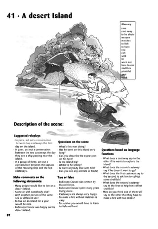 41 • A desert Island
cave
cast away
to be afraid
weapon
matches
to fish
to hunt
raw
raft
wild
lit
worn out
bare footed
shellfish
plentiful
Description of the scene:
Suggested roleplays
• In pairs, act out a conversation
between two castaways the first
day on the island.
• In pairs, act out a conversation
between the two castaways the day
they see a ship passing near the
island.
• In a group of three, act out a
conversation between the captain
of the rescuing ship and the two
castaways.
Make comments on the
following statements:
• Many people would like to live on a
desert island.
• Alone or with somebody else?
• With another person of the same
sex or different sex?
• To live on an island for a year
would be nice.
• Robinson Crusoe was happy on his
desert island.
Questions on the scene
• What's this man doing?
• Has he been on this island very
long?
• Can you describe the expression
on his face?
• Is the island big?
• Where is he sitting?
• Is there anybody else with him?
• Can you see any animals or birds?
True or false
• Robinson Crusoe was written by
Daniel Defoe.
• Robinson Crusoe spent many years
living alone.
• Castaways are always very happy.
• To make a fire without matches is
easy.
• To survive you would have to learn
to fish and hunt.
Questions based on language
functions
• What does a castaway say to the
other if he wants to explore the
island?
• What does the second castaway
say if he doesn't want to go?
• What does the first castaway say to
the second to ask him to collect
some shellfish?
• What does the second castaway
say to the first to help him collect
shellfish?
• How do you think one of them will
say to the other that they have to
make a fire with two sticks?
82
Glossary
 
