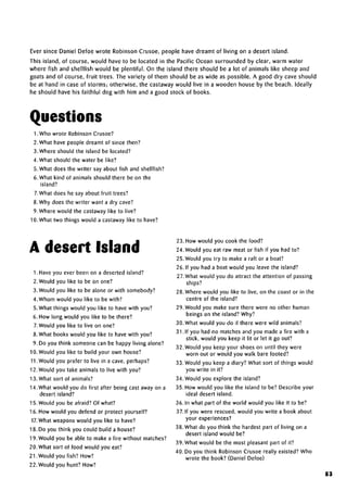Ever since Daniel Defoe wrote Robinson Crusoe, people have dreamt of living on a desert island.
This island, of course, would have to be located in the Pacific Ocean surrounded by clear, warm water
where fish and shellfish would be plentiful. On the island there should be a lot of animals like sheep and
goats and of course, fruit trees. The variety of them should be as wide as possible. A good dry cave should
be at hand in case of storms; otherwise, the castaway would live in a wooden house by the beach. Ideally
he should have his faithful dog with him and a good stock of books.
Questions
1. Who wrote Robinson Crusoe?
2. What have people dreamt of since then?
3. Where should the island be located?
4. What should the water be like?
5. What does the writer say about fish and shellfish?
6.What kind of animals should there be on the
island?
7.What does he say about fruit trees?
8. Why does the writer want a dry cave?
9. Where would the castaway like to live?
10. What two things would a castaway like to have?
A desert Island
1. Have you ever been on a deserted island?
2. Would you like to be on one?
3.Would you like to be alone or with somebody?
4. Whom would you like to be with?
5.What things would you like to have with you?
6. How long would you like to be there?
7.Would you like to live on one?
8.What books would you like to have with you?
9. Do you think someone can be happy livingalone?
10. Would you like to build your own house?
11.Would you prefer to live in a cave, perhaps?
12. Would you take animalsto live with you?
13. What sort of animals?
14. What would you do first after being cast away on a
desert island?
15. Would you be afraid? Of what?
16. How would you defend or protect yourself?
17. What weaponswould you like to have?
18. Do you think you could build a house?
19. Would you be able to make a fire without matches?
20. What sort of food would you eat?
21. Would you fish? How?
22. Would you hunt? How?
23. How would you cook the food?
24. Would you eat raw meat or fish if you had to?
25. Would you try to make a raft or a boat?
26. If you had a boat would you leave the island?
27.What would you do attract the attention of passing
ships?
28. Where would you like to live, on the coast or in the
centre of the island?
29. Would you make sure there were no other human
beings on the island? Why?
30. What would you do if there were wild animals?
31. If you had no matches and you made a fire with a
stick, would you keep it lit or let it go out?
32. Would you keep your shoes on until they were
worn out or would you walk barefooted?
33. Would you keep a diary? What sort of things would
you write in it?
34. Would you explore the island?
35. How would you like the island to be? Describe your
ideal desert island.
36. In what part of the world would you like it to be?
37. If you were rescued, would you write a book about
yourexperiences?
38. What do you think the hardest part of living on a
desert island would be?
39. What would be the most pleasant part of it?
40. Do you think Robinson Crusoe really existed? Who
wrote the book? (Daniel Defoe)
83
 