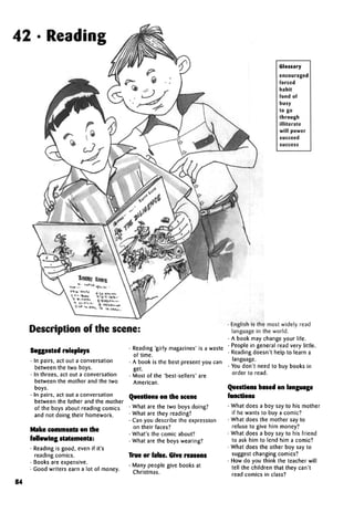 42 • Reading
Glossary
encouraged
forced
habit
fond of
busy
to go
through
illiterate
will power
succeed
Description of the scene:
Suggestedroleplays
• In pairs, act out a conversation
between the two boys.
• In threes, act out a conversation
between the mother and the two
boys.
• In pairs, act out a conversation
between the father and the mother
of the boys about reading comics
and not doing their homework.
Make comments on the
following statements:
• Reading is good, even if it's
reading comics.
• Books are expensive.
• Good writers earn a lot of money.
• Reading 'girly magazines' is a waste
of time.
• A book is the best present you can
get.
• Most of the 'best-sellers' are
American.
Questions on the scene
• What are the two boys doing?
• What are they reading?
• Can you describe the expression
on their faces?
• What's the comic about?
• What are the boys wearing?
True or false.Give reasons
• Many people give books at
Christmas.
• English is the most widely read
language in the world.
• A book may change your life.
• People in general read very little.
• Reading doesn't help to learn a
language.
• You don't need to buy books in
order to read.
Questions based onlanguage
functions
• What does a boy say to his mother
if he wants to buy a comic?
• What does the mother say to
refuse to give him money?
• What does a boy say to his friend
to ask him to lend him a comic?
• What does the other boy say to
suggest changing comics?
• How do you think the teacher will
tell the children that they can't
read comics in class?
84
 