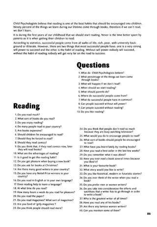 Child Psychologists believe that reading is one of the best habits that should be encouraged into children.
Ninety percent of the things we learn during our lifetime come through books; therefore if we can't read,
we don't learn.
It is during the first years of our childhood that we should start reading. Never is the time better spent by
parents as it is when getting their children to read.
According to statistics, successful people come from all walks of life; rich, poor, with university back-
ground or illiterate. However, there are two things that most successful people have: one is a very strong
will power to succeed and the other is the habit of reading. Without will power nobody will succeed,
without the habit of reading nobody will get very far on the road to success.
Questions
Reading
1. Do you read much?
2. What sort of books do you read?
3. Do you enjoy reading?
4. Do many people read in your country?
5. Are books expensive?
6. Should children be encouraged to read?
7. Should they be forced to read?
8. Should they read comics?
9. Do you think that, if they read comics now, later
they will read books?
10. What are the advantagesof reading?
11. Is it good to get the reading habit?
12. Do you get pleasure when buying a new book?
13. Do you ask for books atChristmas?
14.Are there many good writers in your country?
15. Do you have any Nobel Prize winners in your
country?
16. Do you read in English or in your own language?
17.Does reading help to learn a language?
18. At what time do you read?
19. How many hours a week do you read for pleasure?
20. Do you read the paper?
21. Do you read magazines?What sort of magazines?
22. Are you fond of 'girly magazines'?
23. Do you think people should read more?
LWhat do Child Psychologists believe?
2. What percentage of the things we learn come
through books?
3. What will happen if we don't read?
4. When should we start reading?
5. What should parents do?
6. Where do successful people come from?
7.What do successful people have in common?
8. Can people succeed without will power?
9. Can people succeed without reading?
10. Do you like reading?
24. Do you think that people don't read so much
because they are busy watching television?
25. What would you do to encourage people to read?
26. What sort of books should people be encouraged
to read?
27. What have you learnt lately by reading books?
28. Have you read a best seller in the last few weeks?
29. Do you remember what it wasabout?
30. Have you ever read a book several times because
you liked it?
31. What is your favourite book?
32. What story would you like to write?
33. Do you like historical, modern or futuristic stories?
34. Do you ever think of the writer when you read a
book?
35. Do you prefer men or women writers?
36. Do you take into consideration the efforts and
sacrifices that a writer has to go through in order
to write a book?
37.Who is the greatest writer of all times?
38. Have you read any of his books?
39. Are there any famous women writers?
40. Can you mention some of them?
85
 