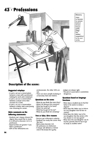 Glossary
steps
to become
to esteem
kind of
drawer
lawyer
guilty
judge
fair
skilled
unqualified
to be over
strike
Description of the scene:
Suggested roleplays
• In pairs, act out a conversation
between a man with a profession
looking for work and a employer.
• In pairs, act out a conversation
between a lawyer and a man
accused of a crime.
• In pairs, act out a conversation
between a father and a son/young
man choosing his career.
Make comments on the
following statements:
• Students can't always choose the
degree they would like to study.
• It is difficult to become rich in a
profession.
• Opportunities are greater if you
have a profession.
• 50% of the millionaires are
professionals, the other 50% are
not.
• There are more people studying at
universities than ever before.
Questions on the scene
• What do you think that man does?
• What's he doing at this moment?
• What has he got in his hand?
• What's he wearing?
• What has he got on his ear?
• What do you think he's drawing?
True or false. Give reasons
• Doctors get millionaire's salaries.
• Students can study the career they
like best.
• Most artists become rich.
• All politicians are dishonest.
• A lawyer will defend a criminal
even if he knows he's guilty.
• Judges are always right.
• The job of a journalist is sometimes
dangerous.
Questions based on language
functions
• What does a student say to his/her
father if he wants to study a
degree?
• What does the father say to inform
his son/daughter that he has no
money?
• What does the father say to his
son/daughter that the careers/he
has chosen is not very good?
• What does the son/daughter say to
his/her parents that he has to go
to study to another town?
86
43 . Professions
 