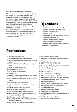 What do you do? What's your profession?
We are all asked that question many times during
our lifetime. In a very professionalized world,
nowadays everybody is expected to have a
profession. It is extremely difficult to get a job if
you are not skilled in something. The days in which
factories provided work for unqualified workers are
over. Robots take the post of those. These
automatic machines never complain, never get tired
and never go on strike.
Even street sweepers are being taken over by
mechanical devices that sweep the pavement as
they go along at 10 m.p.h. The men who drive
them are qualified; their profession is: street-
cleaning technicians.
Questions
I.What question are we often asked?
2. What is everybody expected to have?
3. What is difficult nowadays?
4. What is over?
5.What takes the post of unqualifiedworkers?
6. What do robots never do?
7.What is taking over street sweeping?
8. How fast do these machines go?
9. Are the drivers of these machinesqualified?
10. What is the title they have?
Professions
1. What would you like to be?
2. Are you taking any steps to become one?
3. What do you have to do to become what you'd like
to be?
4. What are the most esteemed professions in your
country?
5. Would you like to be a doctor?
6. Can you describe a doctor's day?
7. Do they all do the same thing?
8. Is it a hard life?
9. How much money can a doctor get in your country
working in ahospital?
10. What about engineering? Would you like to be an
engineer?
11.Are there many kinds of engineers?
12. What do they do? Give some examples of their
jobs.
13. Can they become rich in your country?
14. Would you like to be an artist?
15. What kind of artist would you like to become?
16. Painter, sculptor, artist, cartoonist, designer any
other jobs related with art?
17.Perhaps you would like to be a writer.
18. What do you think of writers? Do they work a lot?
Is it hard to be a writer?
19. Have you ever tried to write something? What?
20. Is it difficult to describe things?
21.What about a conversation? Is it difficult to write
one?
22. Would you like to be a journalist?
23. What do you think journalists do?
24. Can you describe the things they may have to do?
25. Is that job dangerous?
26. What do you think of politicians?
27.1s that aprofession?
28. Can a politician earn a good living?
29. What do you need to be a politician?
30. Which political party would you like to represent?
31. Do you have a parliament in your country?
32. Are politicians honest?
33. Mention cases in which politicians were corrupt.
34. How would you like to become a lawyer?
35. Describe a lawyer's job.
36. Are there many kinds of lawyers?
37. Do you think lawyers are honest?
38. Should a lawyer defend a criminal knowing that he
is guilty?
39. Would you like to be a judge?
40. Is it difficult to give a fair verdict?
87
 
