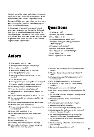 Acting is one of the oldest professions in the world.
Hundreds of years before Christ, the Greeks wrote
and produced plays that are staged even today.
During the Middle Ages plays called «mystery plays»
were performed in churches, specially during the
Easter period and Christmas.
In those days, in fact, until very recently, most
actors were amateurs; and the few that dedicated
their lives to acting lived in extreme poverty. For
hundreds of years, caravans of carts pulled by old
tired horses, went from town to town. They put up a
stage in the local stable and tried to make people
laugh or cry for a penny each.
Actors
Questions
1.1s acting very old?
2. What did the ancient Greeks do?
3. When did they do it?
4. What happened in the Middle Ages?
5.What time of the year did they perform the
«Mystery plays»?
6. Were actors professionals?
7.Were the professional actors rich?
8. How did actors live in the Middle Ages?
9. When did they act?
10. Was it expensive to see them?
1. Have you ever acted in a play?
2. Would you like to earn your living acting?
3. Has an actor an easy life?
4. What are the working hours of a film star?
5. Can they go home for lunch?
6. Are there good actors and actresses in your
country?
7. Can you mention some?
8. Has any actor in your country eter won an Oscar?
9. Do actors get a lot of money in your country?
10. How do they compare with American actors?
11. Do you like American actors/actresses?
12. Are modern actors better or worse than the old
ones?
13. Can you mention old 'glories' of the 50's or 60's?
14. Can you remember any actor/actress of the old
silent films?
15. Mention actors/actresses that have won Oscars.
16. Mention some good modern actors.
17.Do you remember any films in which an actor has
won an Oscar?
18. Do you think it's difficult to act?
19. How many times do actors have to repeat the
scenes?
20. What do you think of sexscenes?
21. How far should they go?
22. Have sexy films influenced public morality?
23. Is there a lot of difference between acting in a
theatre and in front of a camera?
24. What are the advantages and disadvantages of the
theatre?
25. What are the advantages and disadvantages of
films?
26. What about television? What do you think of live
transmissions?
27. Why do they bring audiences to the studios?
28. Is it difficult to act in front of a camera with no
audience?
29.Can you tell when someone is acting?
30. Do theatre actors get more or less money than film
stars?
31. Do you think actors are intelligent? Do they have a
good memory?
32. Are actors/actresses always handsome and
beautiful?
33. Mention actors/actresses that are arrogant.
34. Mention places where actors live.
35. Do actors/actresses get divorced very often?
36. Mention some who are famous for the number of
divorces they went through.
37. On the other hand some actors/actresses have
been married for years. Do you know of any?
38. Do you think the life of an actor is appropriate for
married life?
39. Are there training schools for actors/actresses in
your country?
40. Do you think you can learn to act?
89
 