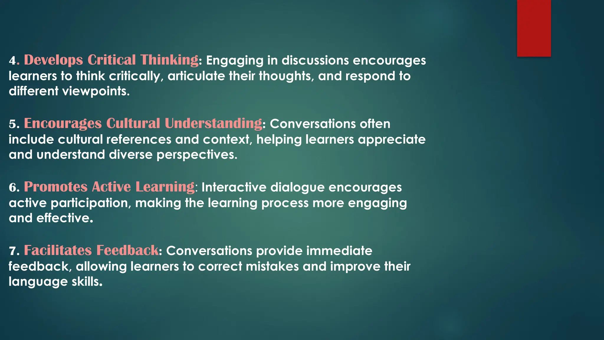 4. Develops Critical Thinking: Engaging in discussions encourages
learners to think critically, articulate their thoughts, and respond to
different viewpoints.
5. Encourages Cultural Understanding: Conversations often
include cultural references and context, helping learners appreciate
and understand diverse perspectives.
6. Promotes Active Learning: Interactive dialogue encourages
active participation, making the learning process more engaging
and effective.
7. Facilitates Feedback: Conversations provide immediate
feedback, allowing learners to correct mistakes and improve their
language skills.
 