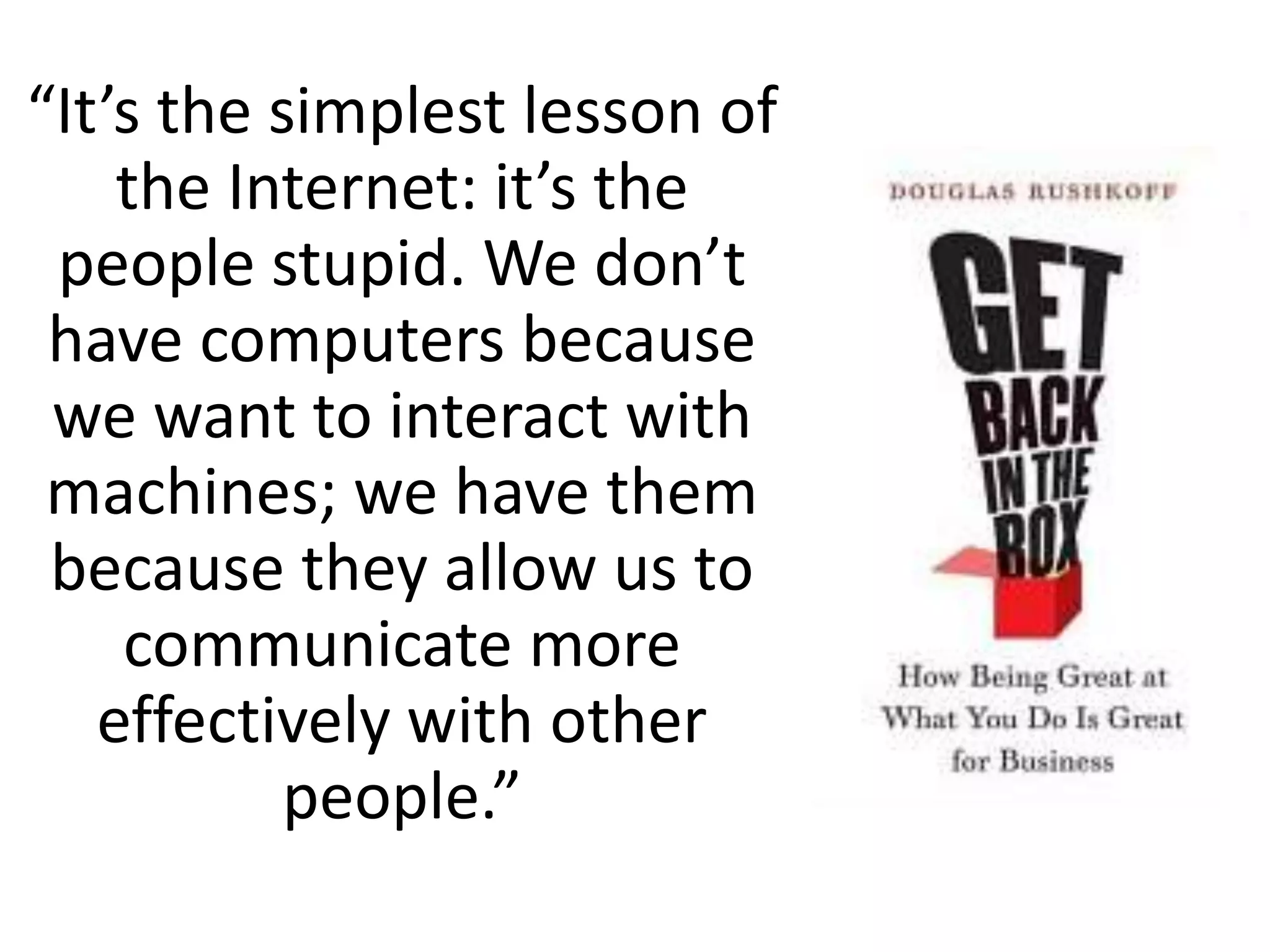 “It’s the simplest lesson of
the Internet: it’s the
people stupid. We don’t
have computers because
we want to interact with
machines; we have them
because they allow us to
communicate more
effectively with other
people.”
 