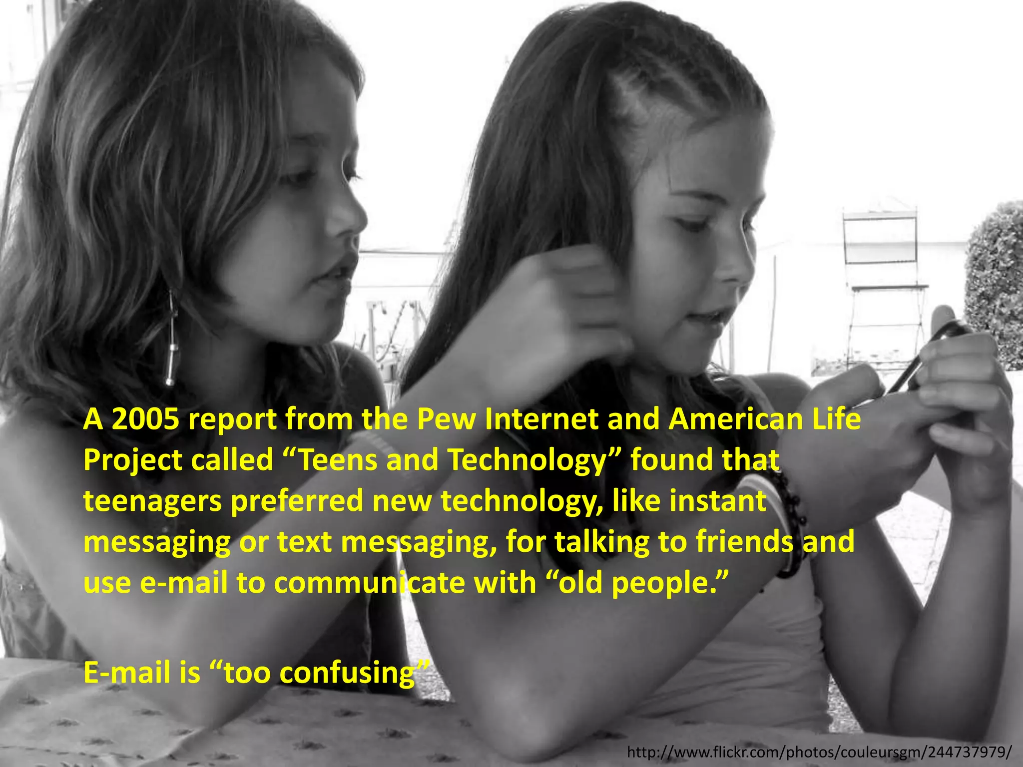 A 2005 report from the Pew Internet and American Life
Project called “Teens and Technology” found that
teenagers preferred new technology, like instant
messaging or text messaging, for talking to friends and
use e-mail to communicate with “old people.”
E-mail is “too confusing”
http://www.flickr.com/photos/couleursgm/244737979/
 