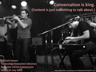 Conversation is king.
(Content is just something to talk about.)
Michael Sauers
Technology Innovation Librarian,
Nebraska Library Commission
SMUG 31 July 2009 http://www.flickr.com/photos/92133102@N00/2933647410/
 
