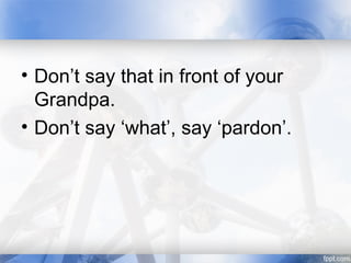 • Don’t say that in front of your
Grandpa.
• Don’t say ‘what’, say ‘pardon’.
 