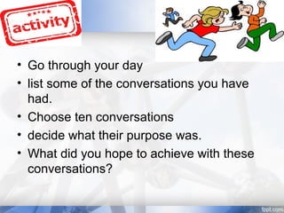 • Go through your day
• list some of the conversations you have
had.
• Choose ten conversations
• decide what their purpose was.
• What did you hope to achieve with these
conversations?
 