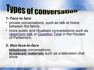 1- Face to face
• private conversations, such as talk at home
between the family,
• more public and ritualised conversations such as
classroom talk or Question Time in the Houses
of Parliament;
2- Non-face-to-face
telephone conversations;
broadcast materials such as a television chat
show.
 