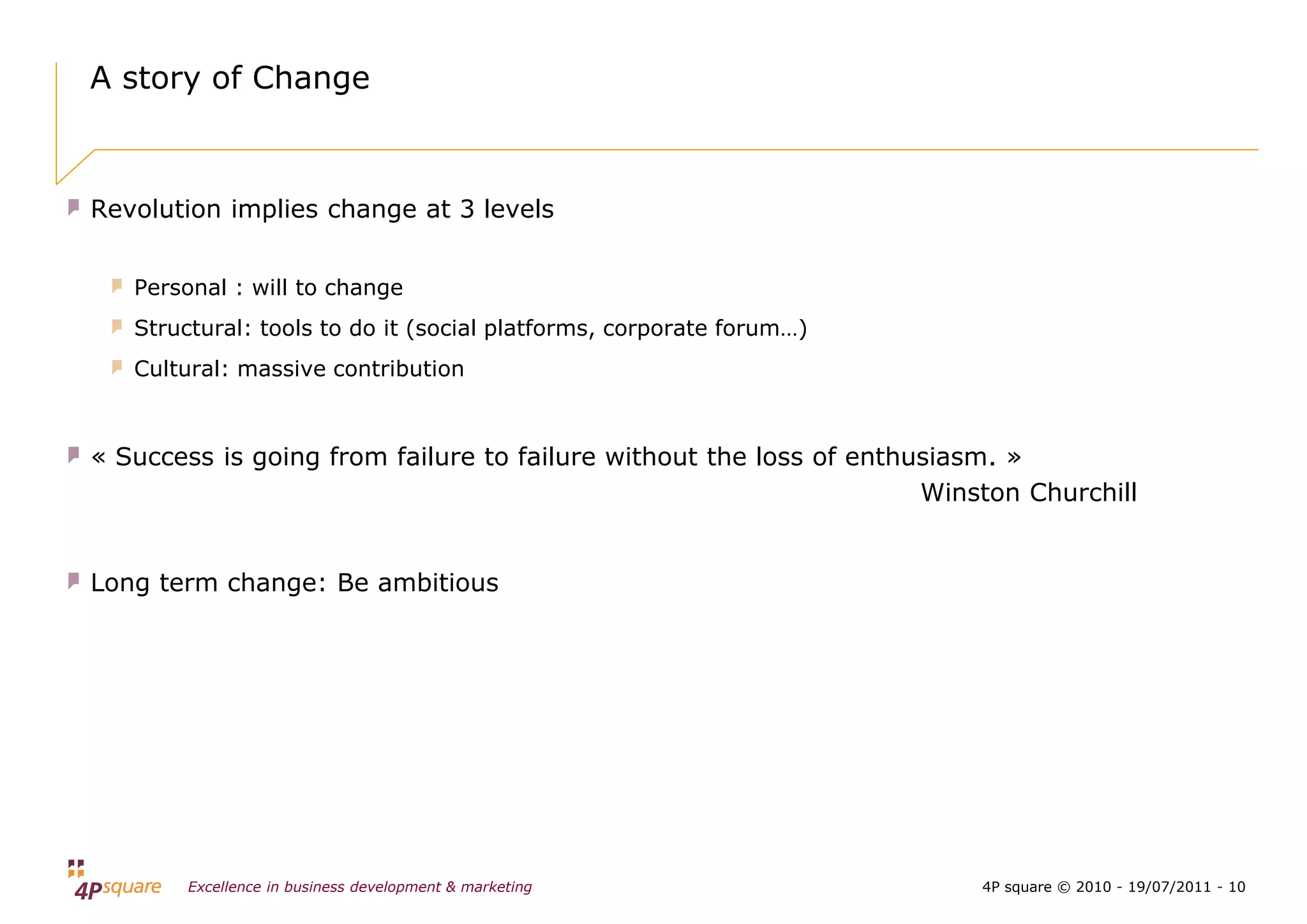 A story of Change



Revolution implies change at 3 levels


   Personal : will to change
   Structural: tools to do it (social platforms, corporate forum…)
   Cultural: massive contribution



« Success is going from failure to failure without the loss of enthusiasm. »
                                                                    Winston Churchill


Long term change: Be ambitious




        Excellence in business development & marketing                  4P square © 2010 - 19/07/2011 - 10
 