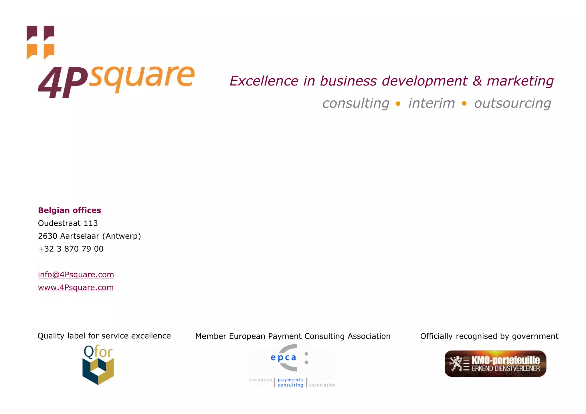 Excellence in business development & marketing
                                                                    consulting             interim       outsourcing




Belgian offices
Oudestraat 113
2630 Aartselaar (Antwerp)
+32 3 870 79 00


info@4Psquare.com
www.4Psquare.com




Quality label for service excellence   Member European Payment Consulting Association        Officially recognised by government
 