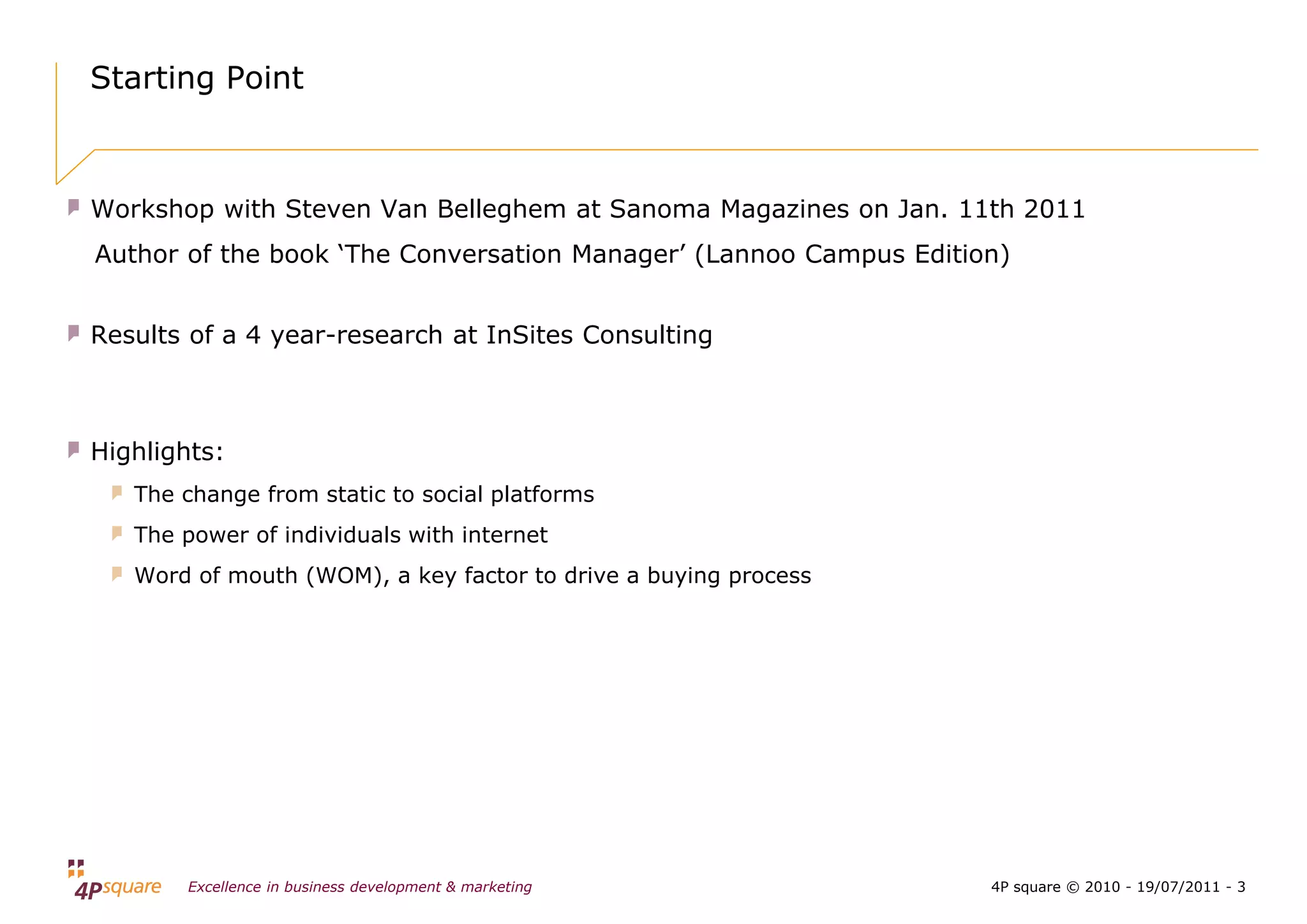 Starting Point



Workshop with Steven Van Belleghem at Sanoma Magazines on Jan. 11th 2011
Author of the book ‘The Conversation Manager’ (Lannoo Campus Edition)


Results of a 4 year-research at InSites Consulting



Highlights:
   The change from static to social platforms
   The power of individuals with internet
   Word of mouth (WOM), a key factor to drive a buying process




       Excellence in business development & marketing              4P square © 2010 - 19/07/2011 - 3
 