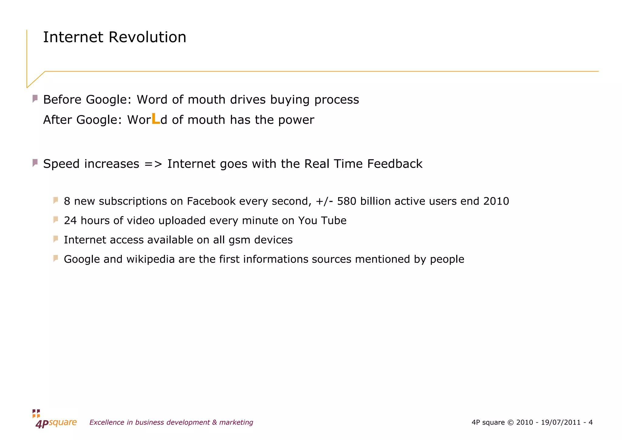 Internet Revolution



Before Google: Word of mouth drives buying process
After Google: WorLd of mouth has the power


Speed increases => Internet goes with the Real Time Feedback


   8 new subscriptions on Facebook every second, +/- 580 billion active users end 2010
   24 hours of video uploaded every minute on You Tube
   Internet access available on all gsm devices
   Google and wikipedia are the first informations sources mentioned by people




       Excellence in business development & marketing                            4P square © 2010 - 19/07/2011 - 4
 