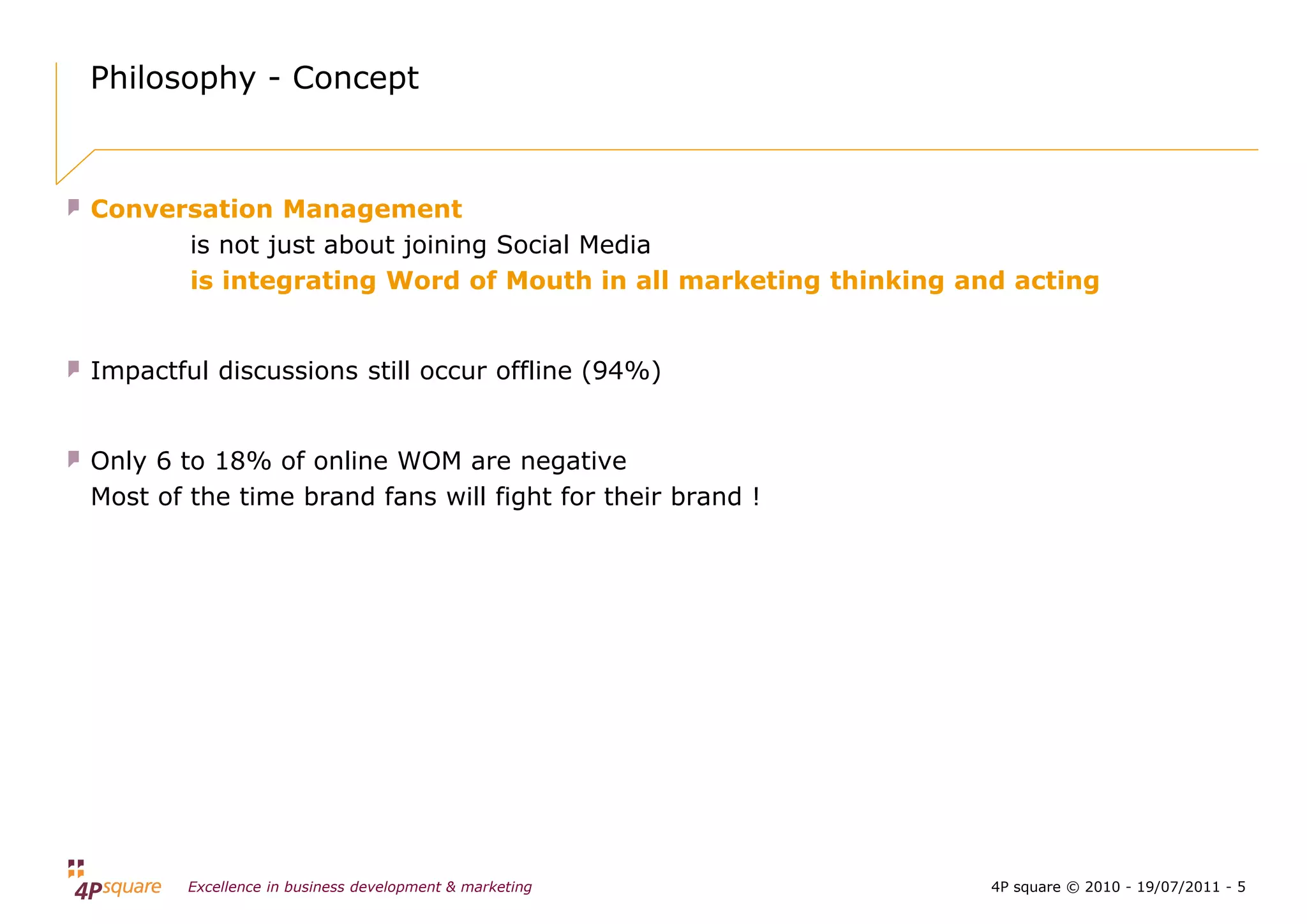 Philosophy - Concept



Conversation Management
      is not just about joining Social Media
      is integrating Word of Mouth in all marketing thinking and acting


Impactful discussions still occur offline (94%)


Only 6 to 18% of online WOM are negative
Most of the time brand fans will fight for their brand !




        Excellence in business development & marketing         4P square © 2010 - 19/07/2011 - 5
 
