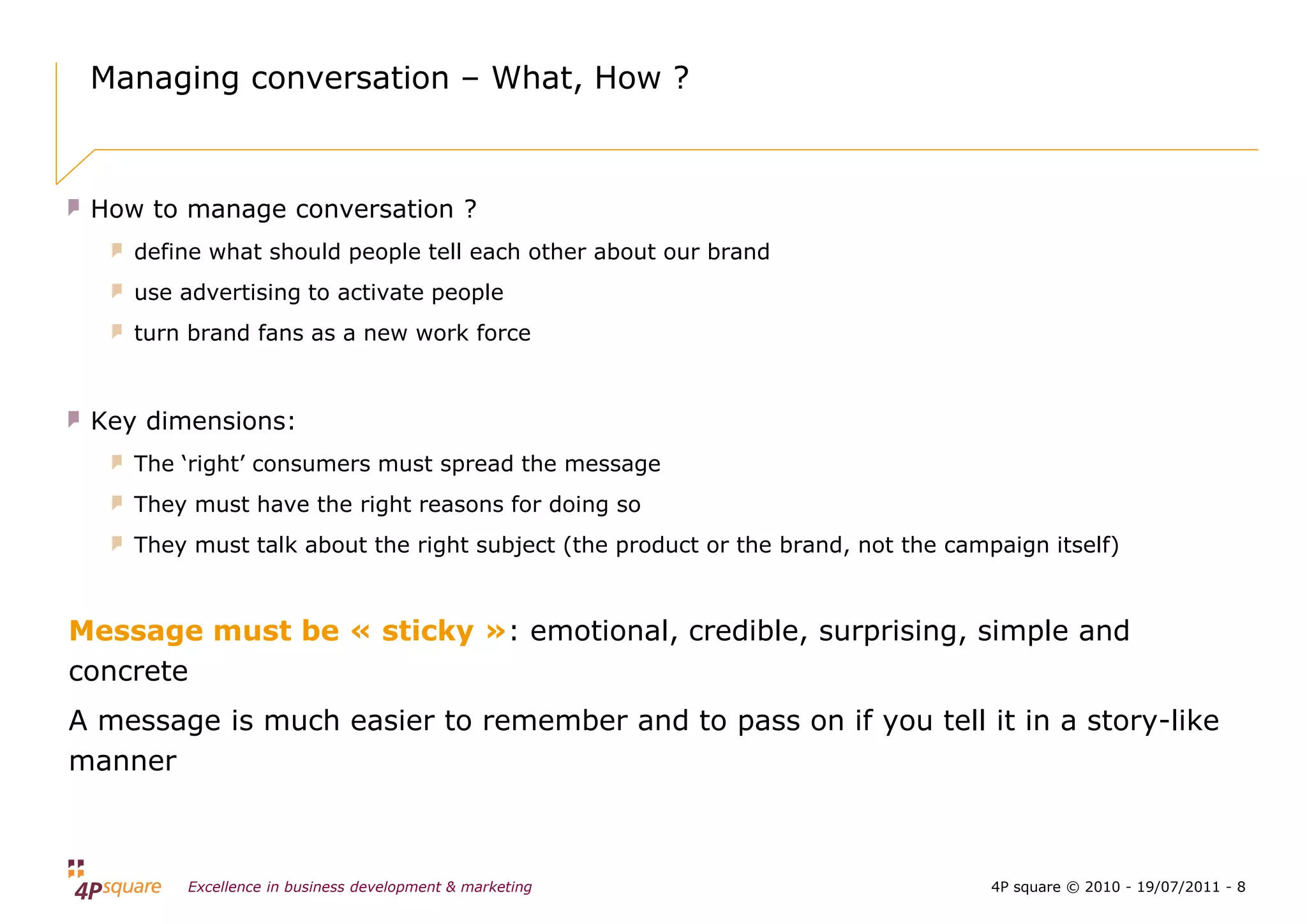Managing conversation – What, How ?



 How to manage conversation ?
    define what should people tell each other about our brand
    use advertising to activate people
    turn brand fans as a new work force



 Key dimensions:
    The ‘right’ consumers must spread the message
    They must have the right reasons for doing so
    They must talk about the right subject (the product or the brand, not the campaign itself)



Message must be « sticky »: emotional, credible, surprising, simple and
concrete
A message is much easier to remember and to pass on if you tell it in a story-like
manner



        Excellence in business development & marketing                            4P square © 2010 - 19/07/2011 - 8
 
