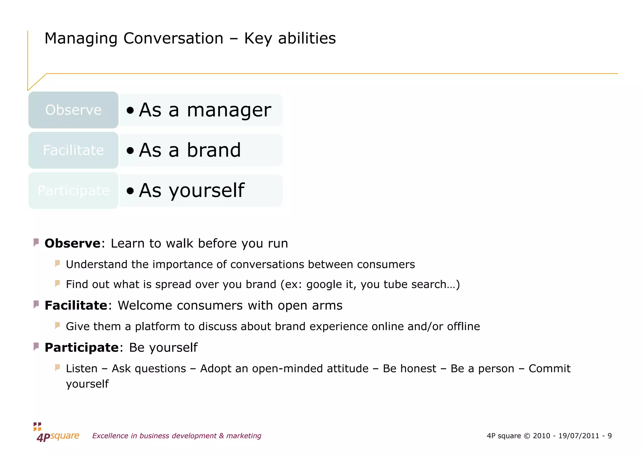 Managing Conversation – Key abilities



 Observe        • As a manager

Facilitate      • As a brand

Participate     • As yourself

 Observe: Learn to walk before you run
    Understand the importance of conversations between consumers
    Find out what is spread over you brand (ex: google it, you tube search…)

 Facilitate: Welcome consumers with open arms
    Give them a platform to discuss about brand experience online and/or offline

 Participate: Be yourself
    Listen – Ask questions – Adopt an open-minded attitude – Be honest – Be a person – Commit
    yourself



        Excellence in business development & marketing                             4P square © 2010 - 19/07/2011 - 9
 