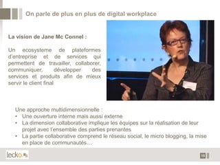 On parle de plus en plus de digital workplace


La vision de Jane Mc Connel :

Un ecosysteme de plateformes
d’entreprise et de services qui
permettent de travailler, collaborer,
communiquer,           développer des
services et produits afin de mieux
servir le client final



  Une approche multidimensionnelle :
  • Une ouverture interne mais aussi externe
  • La dimension collaborative implique les équipes sur la réalisation de leur
    projet avec l’ensemble des parties prenantes
  • La partie collaborative comprend le réseau social, le micro blogging, la mise
    en place de communautés…

                                                                              15
 