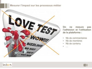 Mesurer l’impact sur les processus métier




                                            On ne mesure pas
                                            l’adhésion et l’utilisation
                                            de la plateforme :

                                            •   Nb de commentaires
                                            •   Nb de membres
                                            •   Nb de contenu
                                            •   …




                                                                19
 