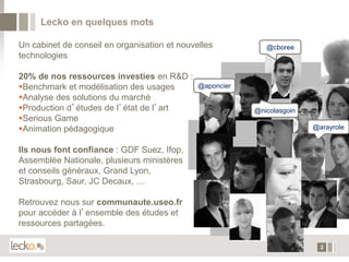 Lecko en quelques mots

Un cabinet de conseil en organisation et nouvelles           @cboree
technologies

20% de nos ressources investies en R&D :
Benchmark et modélisation des usages         @aponcier
Analyse des solutions du marché
Production d’études de l’état de l’art                   @nicolasgoin
Serious Game
Animation pédagogique                                                   @arayrole


Ils nous font confiance : GDF Suez, Ifop,
Assemblée Nationale, plusieurs ministères
et conseils généraux, Grand Lyon,
Strasbourg, Saur, JC Decaux, …

Retrouvez nous sur communaute.useo.fr
pour accéder à l’ensemble des études et
ressources partagées.

                                                                           2
 