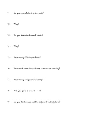 11- Do you enjoy listening to music?
12- Why?
13- Do you listen to classical music?
14- Why?
15- How many CDs do you have?
16- How much time do you listen to music in one day?
17- How many songs can you sing?
18- Will you go to a concert soon?
19- Do you think music will be different in the future?
 