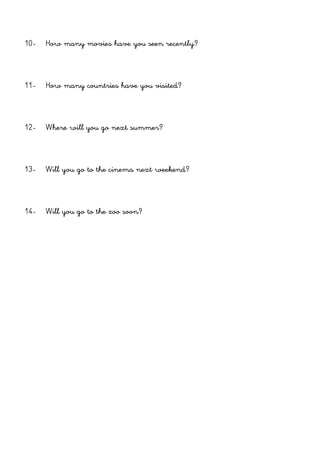 10- How many movies have you seen recently?
11- How many countries have you visited?
12- Where will you go next summer?
13- Will you go to the cinema next weekend?
14- Will you go to the zoo soon?
 