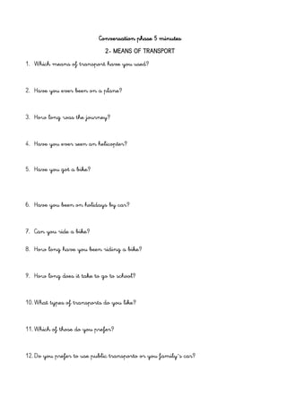 Conversation phase 5 minutes
2- MEANS OF TRANSPORT
1. Which means of transport have you used?
2. Have you ever been on a plane?
3. How long was the journey?
4. Have you ever seen an helicopter?
5. Have you got a bike?
6. Have you been on holidays by car?
7. Can you ride a bike?
8. How long have you been riding a bike?
9. How long does it take to go to school?
10. What types of transports do you like?
11. Which of those do you prefer?
12. Do you prefer to use public transporto or you family´s car?
 