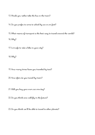 13. Would you rather take the bus or the train?
14. Do you prefer to come to school by car or on foot?
15. What means of transport is the best way to travel around the world?
16. Why?
17. Is it safe to ride a bike in your city?
18. Why?
19. How many times have you traveled by taxi?
20. How often do you travel by train?
21. Will you buy your own car one day?
22. Do you think cars will fly in the future?
23. Do you think we´ll be able to travel to other planets?
 