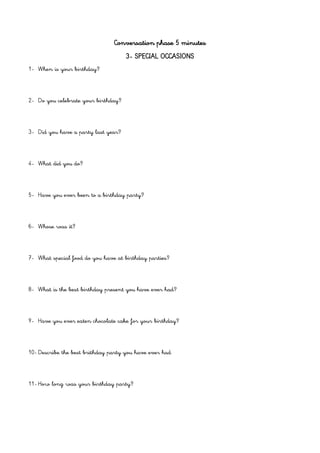 Conversation phase 5 minutes
3- SPECIAL OCCASIONS
1- When is your birthday?
2- Do you celebrate your birthday?
3- Did you have a party last year?
4- What did you do?
5- Have you ever been to a birthday party?
6- Whose was it?
7- What special food do you have at birthday parties?
8- What is the best birthday present you have ever had?
9- Have you ever eaten chocolate cake for your birthday?
10- Describe the best brithday party you have ever had
11- How long was your birthday party?
 