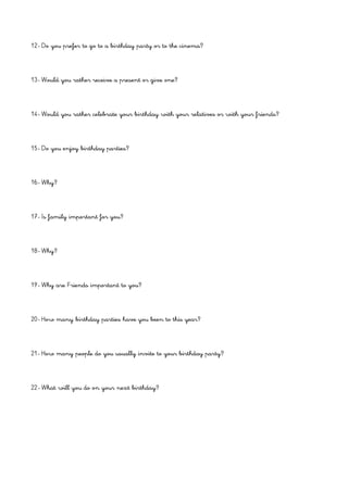 12- Do you prefer to go to a birthday party or to the cinema?
13- Would you rather receive a present or give one?
14- Would you rather celebrate your birthday with your relatives or with your friends?
15- Do you enjoy birthday parties?
16- Why?
17- Is family important for you?
18- Why?
19- Why are Friends important to you?
20- How many birthday parties have you been to this year?
21- How many people do you usually invite to your birthday party?
22- What will you do on your next birthday?
 