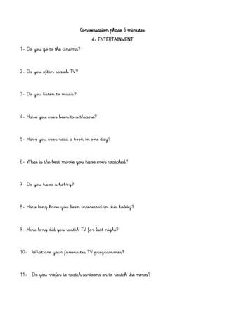 Conversation phase 5 minutes
4- ENTERTAINMENT
1- Do you go to the cinema?
2- Do you often watch TV?
3- Do you listen to music?
4- Have you ever been to a theatre?
5- Have you ever read a book in one day?
6- What is the best movie you have ever watched?
7- Do you have a hobby?
8- How long have you been interested in this hobby?
9- How long did you watch TV for last night?
10- What are your favourites TV programmes?
11- Do you prefer to watch cartoons or to watch the news?
 