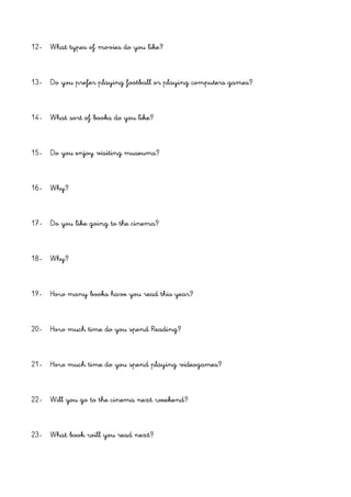 12- What types of movies do you like?
13- Do you prefer playing football or playing computers games?
14- What sort of books do you like?
15- Do you enjoy visiting museums?
16- Why?
17- Do you like going to the cinema?
18- Why?
19- How many books have you read this year?
20- How much time do you spend Reading?
21- How much time do you spend playing videogames?
22- Will you go to the cinema next weekend?
23- What book will you read next?
 
