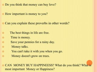  Do you think that money can buy love?
 How important is money to you?
 Can you explain these proverbs in other words?
 The best things in life are free.
 Time is money.
 Save your pennies for a rainy day.
 Money talks.
 You can't take it with you when you go.
 Money doesn't grow on trees.
 CAN MONEY BUY HAPPINEESS? What do you think? What is
most important Money or Happiness?
 