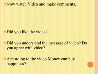 Now watch Video and make comments.
Did you like the video?
Did you understand the message of video? Do
you agree with video?
According to the video Money can buy
happiness?
 