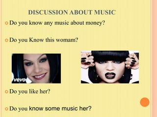 DISCUSSION ABOUT MUSIC
 Do you know any music about money?
 Do you Know this womam?
 Do you like her?
 Do you know some music her?
 