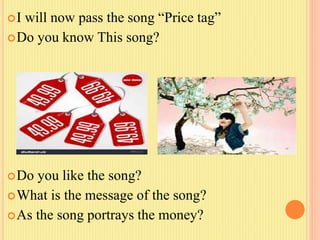I will now pass the song “Price tag”
Do you know This song?
Do you like the song?
What is the message of the song?
As the song portrays the money?
 