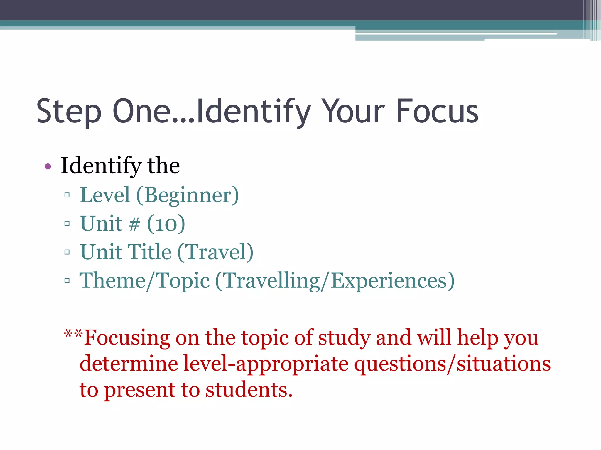 Step One…Identify Your Focus
• Identify the
▫ Level (Beginner)
▫ Unit # (10)
▫ Unit Title (Travel)
▫ Theme/Topic (Travelling/Experiences)
**Focusing on the topic of study and will help you
determine level-appropriate questions/situations
to present to students.
 