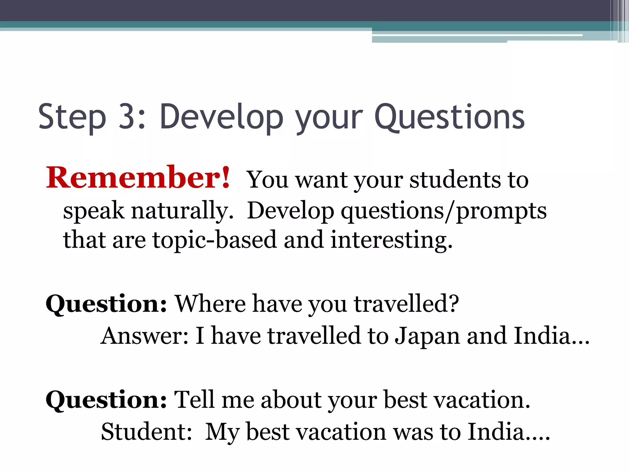 Step 3: Develop your Questions
Remember! You want your students to
speak naturally. Develop questions/prompts
that are topic-based and interesting.
Question: Where have you travelled?
Answer: I have travelled to Japan and India…
Question: Tell me about your best vacation.
Student: My best vacation was to India….
 