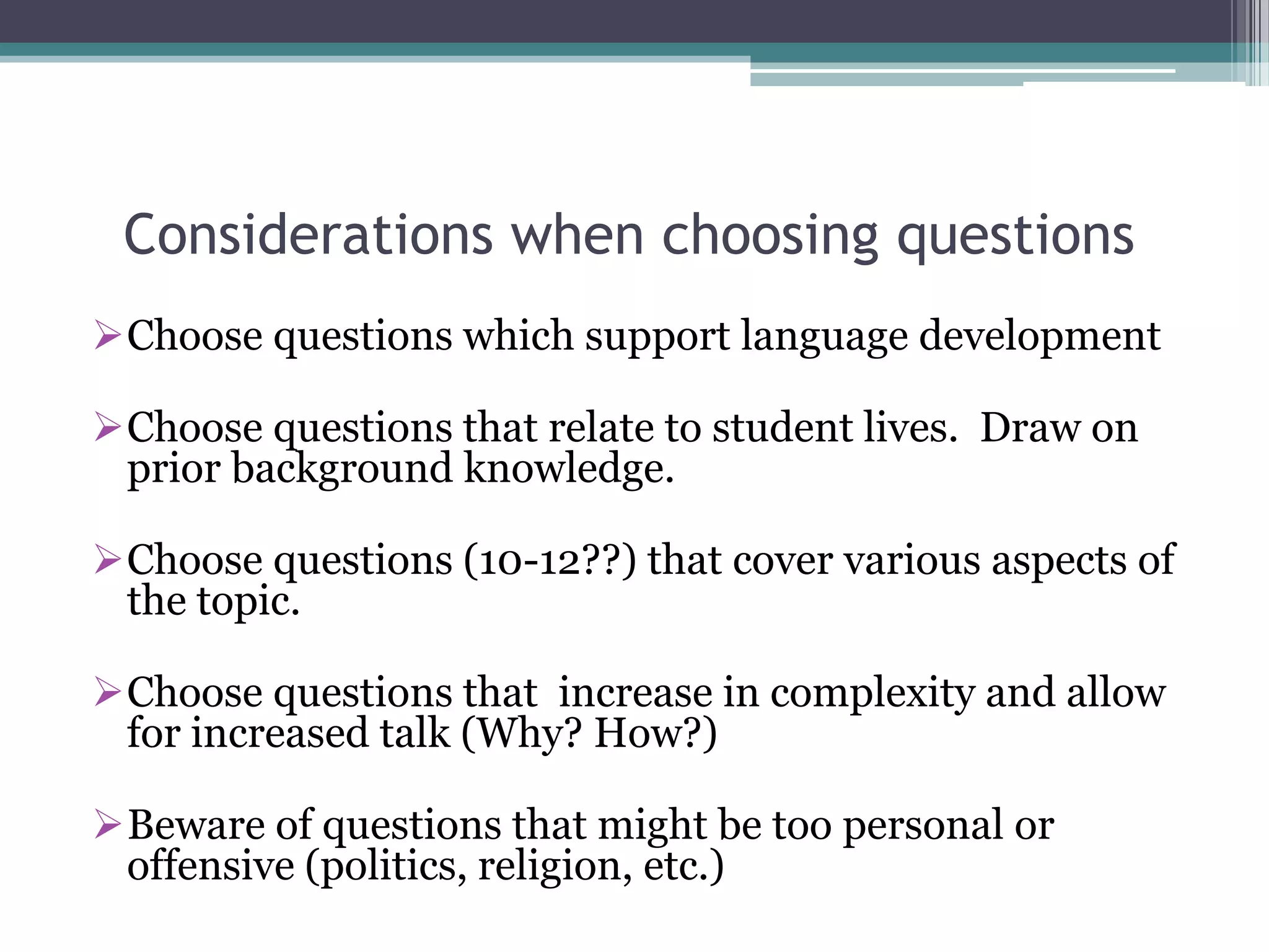 Considerations when choosing questions
Choose questions which support language development
Choose questions that relate to student lives. Draw on
prior background knowledge.
Choose questions (10-12??) that cover various aspects of
the topic.
Choose questions that increase in complexity and allow
for increased talk (Why? How?)
Beware of questions that might be too personal or
offensive (politics, religion, etc.)
 