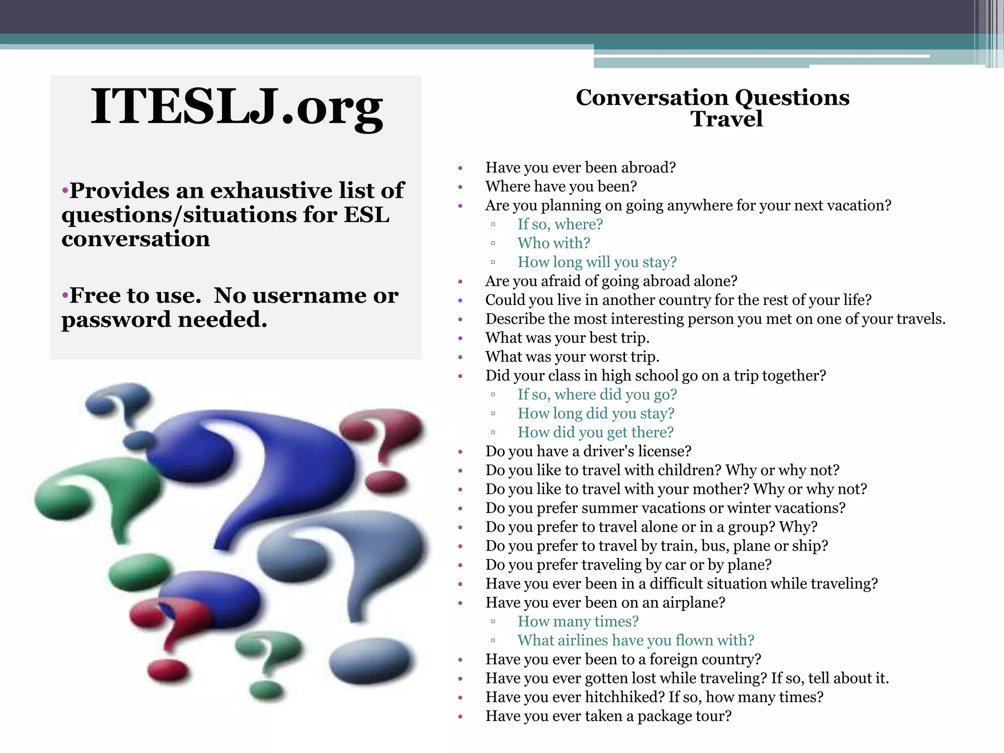ITESLJ.org
•Provides an exhaustive list of
questions/situations for ESL
conversation
•Free to use. No username or
password needed.
Conversation Questions
Travel
• Have you ever been abroad?
• Where have you been?
• Are you planning on going anywhere for your next vacation?
▫ If so, where?
▫ Who with?
▫ How long will you stay?
• Are you afraid of going abroad alone?
• Could you live in another country for the rest of your life?
• Describe the most interesting person you met on one of your travels.
• What was your best trip.
• What was your worst trip.
• Did your class in high school go on a trip together?
▫ If so, where did you go?
▫ How long did you stay?
▫ How did you get there?
• Do you have a driver's license?
• Do you like to travel with children? Why or why not?
• Do you like to travel with your mother? Why or why not?
• Do you prefer summer vacations or winter vacations?
• Do you prefer to travel alone or in a group? Why?
• Do you prefer to travel by train, bus, plane or ship?
• Do you prefer traveling by car or by plane?
• Have you ever been in a difficult situation while traveling?
• Have you ever been on an airplane?
▫ How many times?
▫ What airlines have you flown with?
• Have you ever been to a foreign country?
• Have you ever gotten lost while traveling? If so, tell about it.
• Have you ever hitchhiked? If so, how many times?
• Have you ever taken a package tour?
 