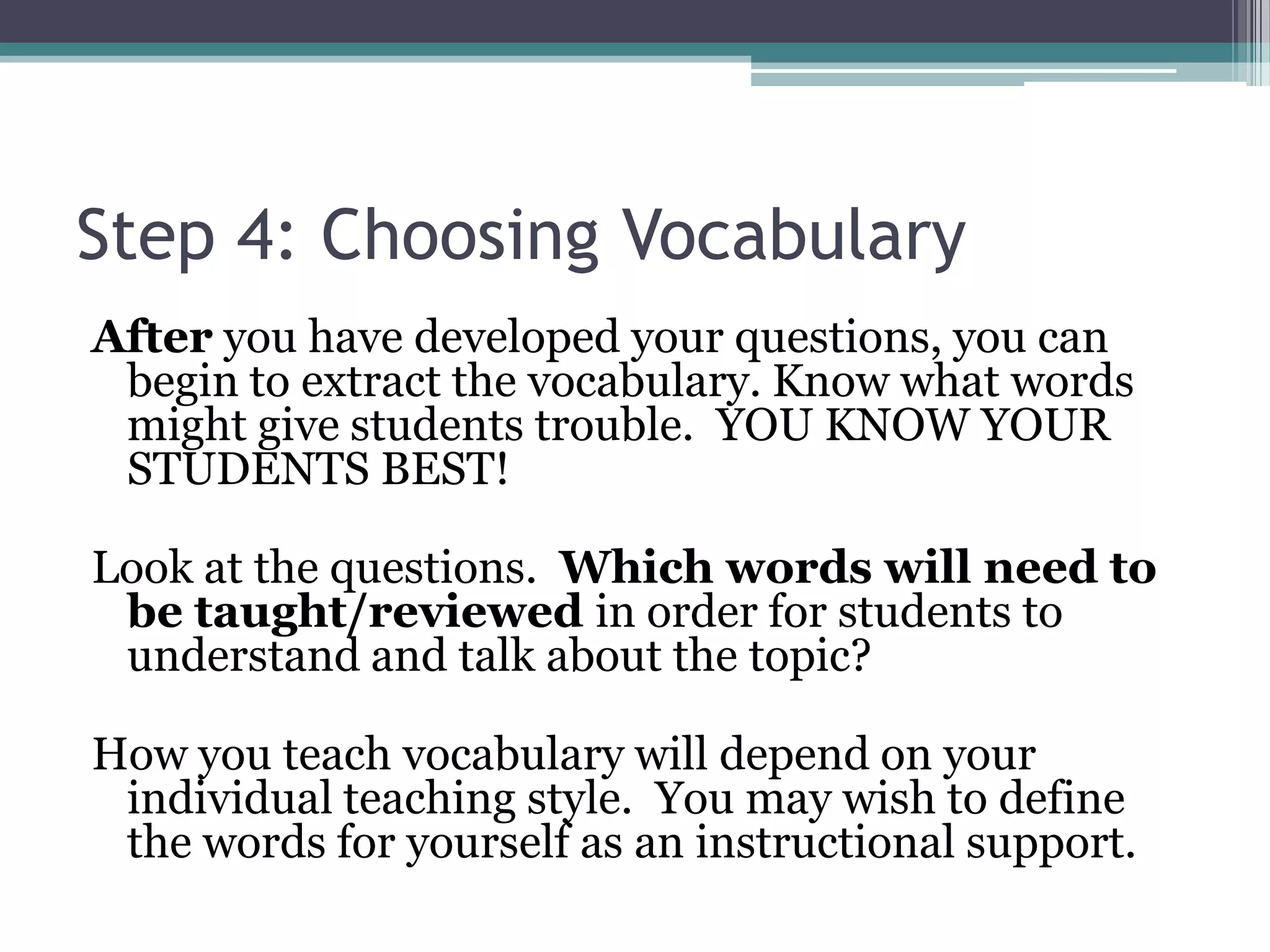 Step 4: Choosing Vocabulary
After you have developed your questions, you can
begin to extract the vocabulary. Know what words
might give students trouble. YOU KNOW YOUR
STUDENTS BEST!
Look at the questions. Which words will need to
be taught/reviewed in order for students to
understand and talk about the topic?
How you teach vocabulary will depend on your
individual teaching style. You may wish to define
the words for yourself as an instructional support.
 