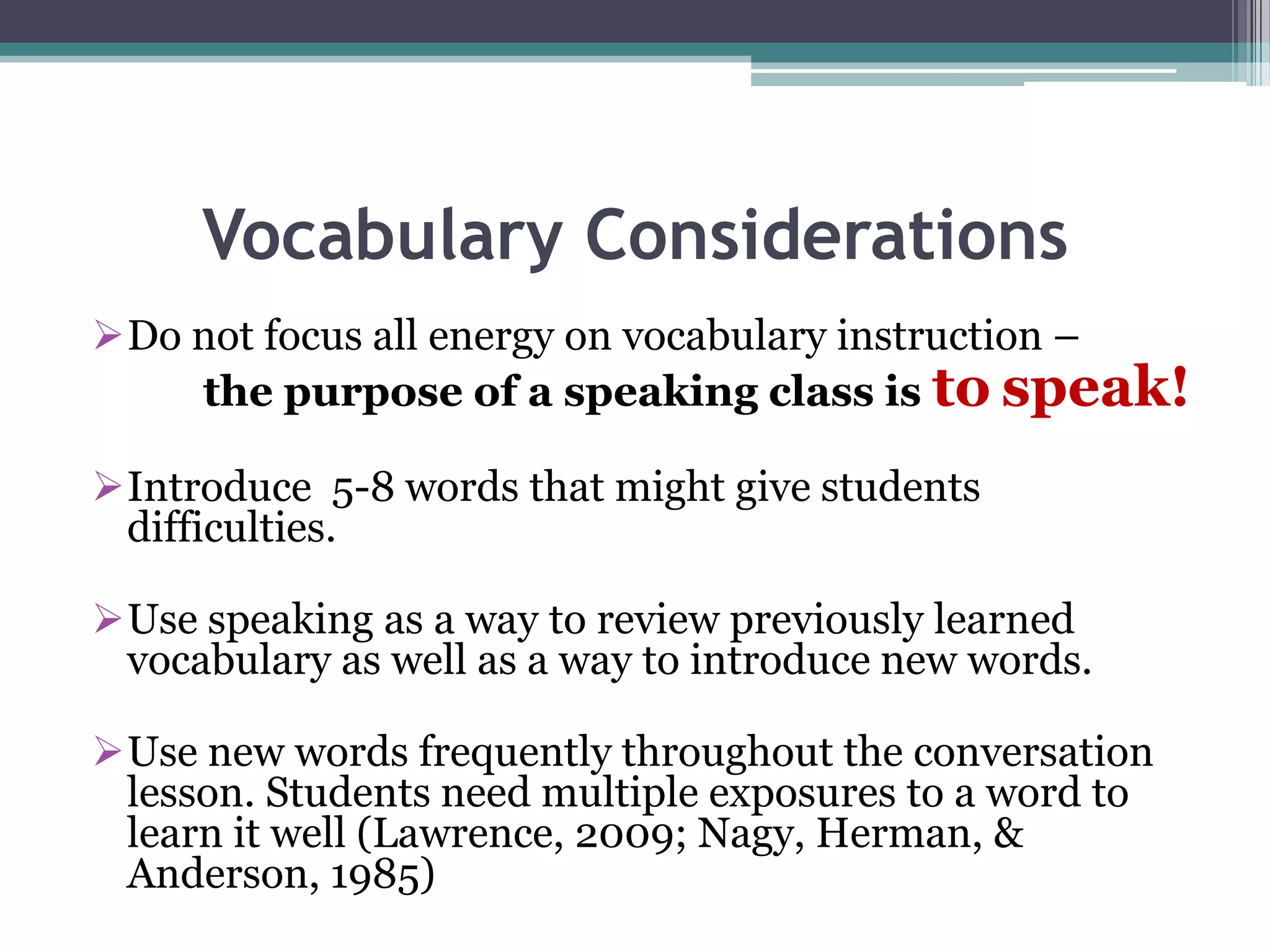 Vocabulary Considerations
Do not focus all energy on vocabulary instruction –
the purpose of a speaking class is to speak!
Introduce 5-8 words that might give students
difficulties.
Use speaking as a way to review previously learned
vocabulary as well as a way to introduce new words.
Use new words frequently throughout the conversation
lesson. Students need multiple exposures to a word to
learn it well (Lawrence, 2009; Nagy, Herman, &
Anderson, 1985)
 