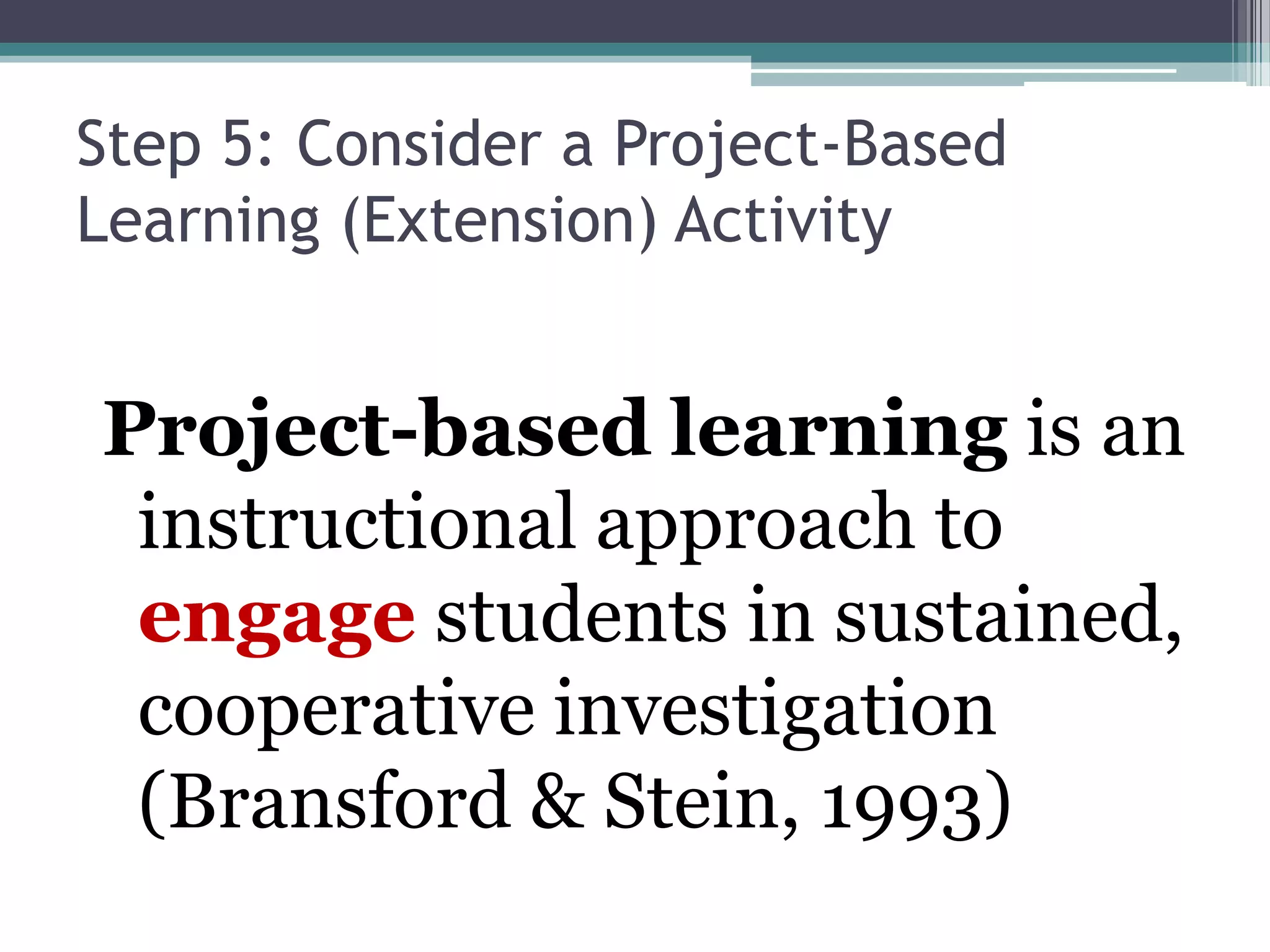 Step 5: Consider a Project-Based
Learning (Extension) Activity
Project-based learning is an
instructional approach to
engage students in sustained,
cooperative investigation
(Bransford & Stein, 1993)
 