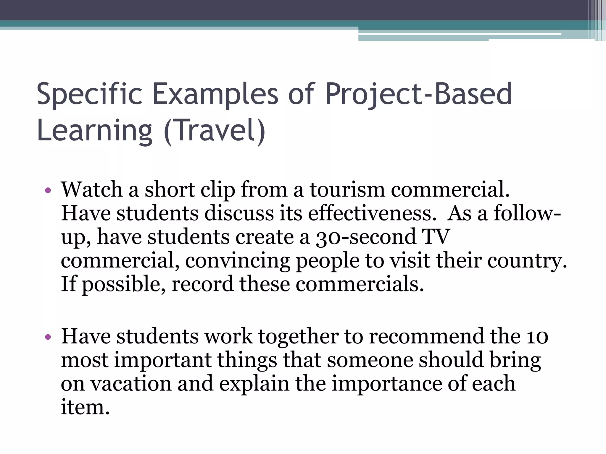 Specific Examples of Project-Based
Learning (Travel)
• Watch a short clip from a tourism commercial.
Have students discuss its effectiveness. As a follow-
up, have students create a 30-second TV
commercial, convincing people to visit their country.
If possible, record these commercials.
• Have students work together to recommend the 10
most important things that someone should bring
on vacation and explain the importance of each
item.
 