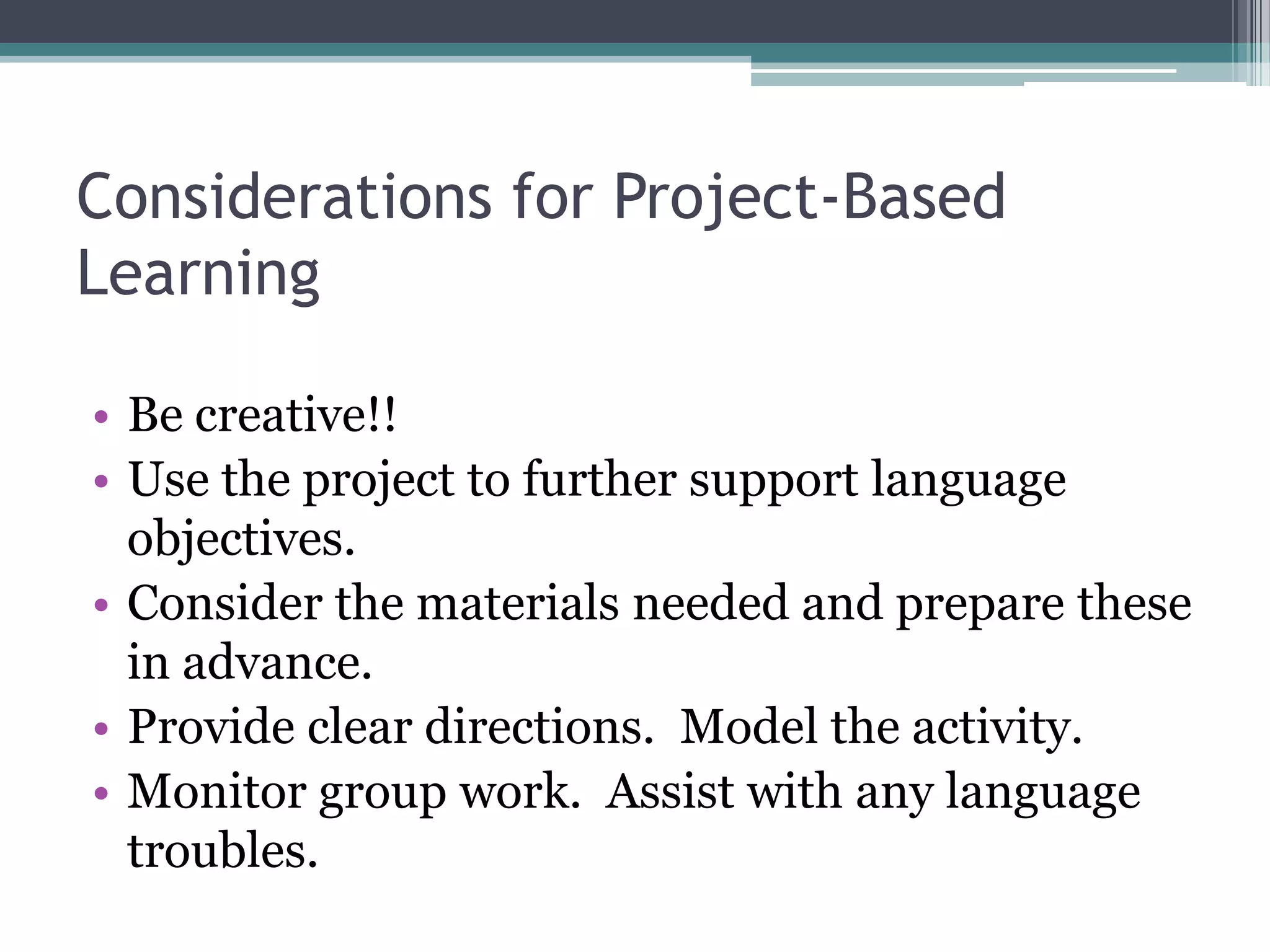 Considerations for Project-Based
Learning
• Be creative!!
• Use the project to further support language
objectives.
• Consider the materials needed and prepare these
in advance.
• Provide clear directions. Model the activity.
• Monitor group work. Assist with any language
troubles.
 