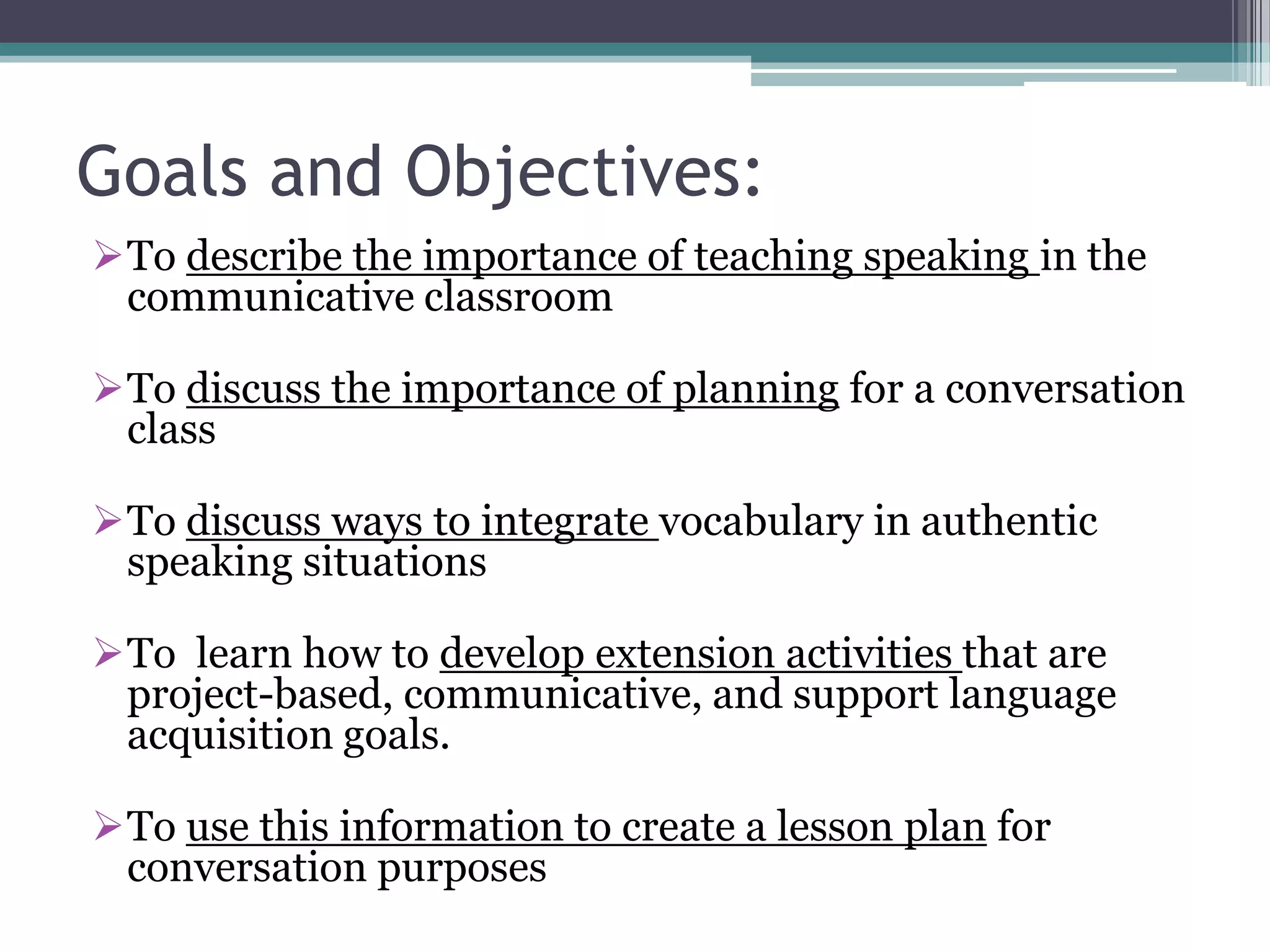 Goals and Objectives:
To describe the importance of teaching speaking in the
communicative classroom
To discuss the importance of planning for a conversation
class
To discuss ways to integrate vocabulary in authentic
speaking situations
To learn how to develop extension activities that are
project-based, communicative, and support language
acquisition goals.
To use this information to create a lesson plan for
conversation purposes
 