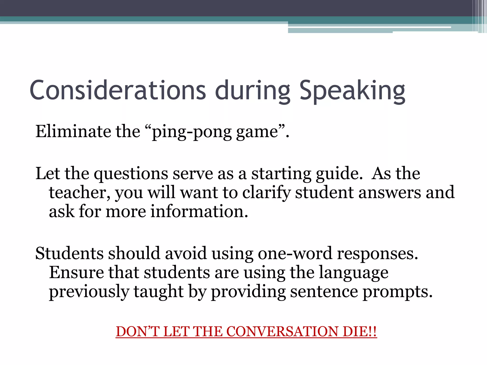 Considerations during Speaking
Eliminate the “ping-pong game”.
Let the questions serve as a starting guide. As the
teacher, you will want to clarify student answers and
ask for more information.
Students should avoid using one-word responses.
Ensure that students are using the language
previously taught by providing sentence prompts.
DON’T LET THE CONVERSATION DIE!!
 